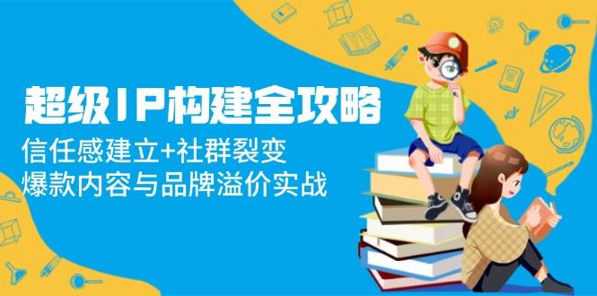 超级IP构建全攻略：信任感建立+社群裂变，爆款内容与品牌溢价实战-AI创作学习-提示词应用-短视频玩法AI智创工坊